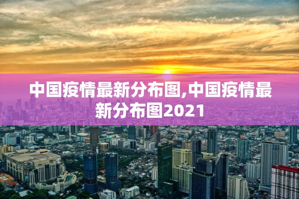 中国疫情最新分布图,中国疫情最新分布图2021 中国疫情最新分布图,中国疫情最新分布图2021
