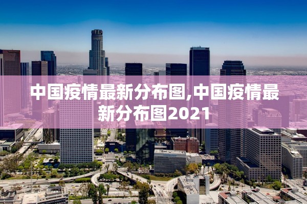 中国疫情最新分布图,中国疫情最新分布图2021 中国疫情最新分布图,中国疫情最新分布图2021