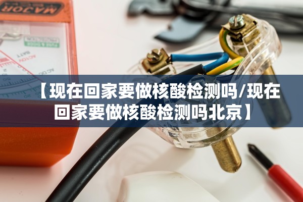 【现在回家要做核酸检测吗/现在回家要做核酸检测吗北京】 【现在回家要做核酸检测吗/现在回家要做核酸检测吗北京】