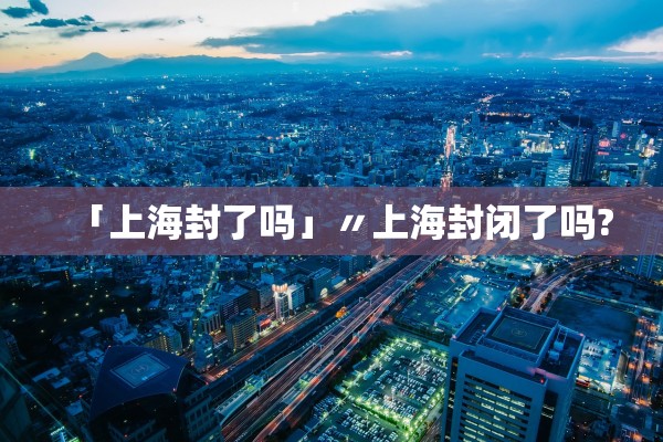 「上海封了吗」〃上海封闭了吗?