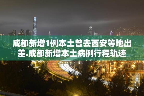 成都新增1例本土曾去西安等地出差.成都新增本土病例行程轨迹