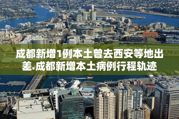 成都新增1例本土曾去西安等地出差.成都新增本土病例行程轨迹
