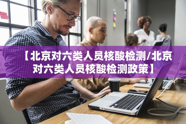 【北京对六类人员核酸检测/北京对六类人员核酸检测政策】