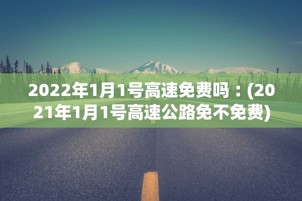 2022年1月1号高速免费吗︰(2021年1月1号高速公路免不免费) 2022年1月1号高速免费吗︰(2021年1月1号高速公路免不免费)