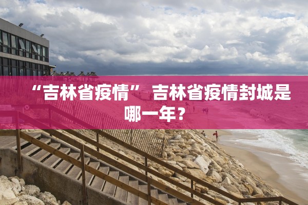 “吉林省疫情” 吉林省疫情封城是哪一年？