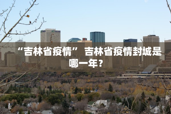 “吉林省疫情” 吉林省疫情封城是哪一年？
