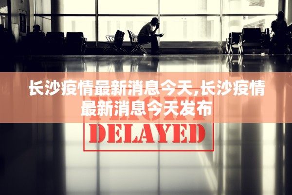 长沙疫情最新消息今天,长沙疫情最新消息今天发布 长沙疫情最新消息今天,长沙疫情最新消息今天发布