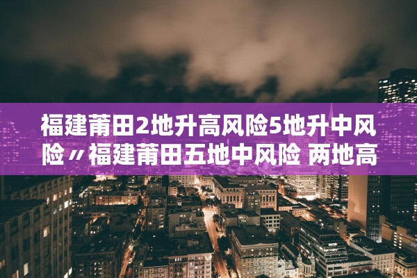 福建莆田2地升高风险5地升中风险〃福建莆田五地中风险 两地高风险 福建莆田2地升高风险5地升中风险〃福建莆田五地中风险 两地高风险
