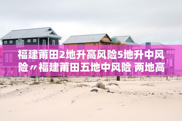 福建莆田2地升高风险5地升中风险〃福建莆田五地中风险 两地高风险 福建莆田2地升高风险5地升中风险〃福建莆田五地中风险 两地高风险