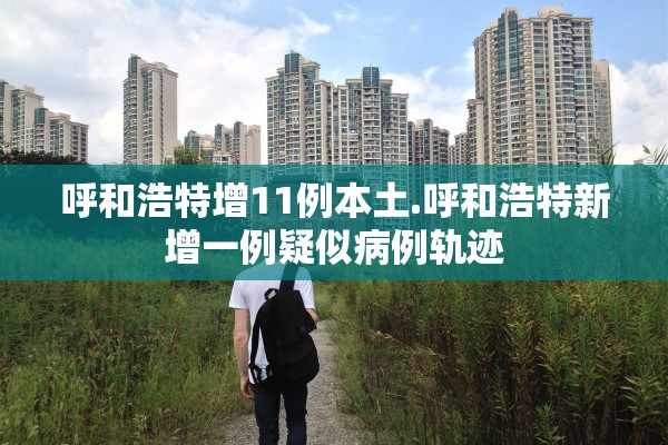 呼和浩特增11例本土.呼和浩特新增一例疑似病例轨迹