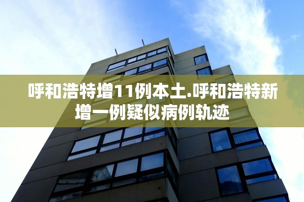 呼和浩特增11例本土.呼和浩特新增一例疑似病例轨迹