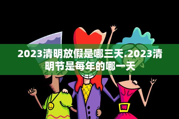 2023清明放假是哪三天.2023清明节是每年的哪一天 2023清明放假是哪三天.2023清明节是每年的哪一天