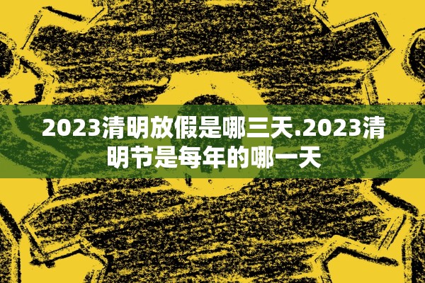 2023清明放假是哪三天.2023清明节是每年的哪一天 2023清明放假是哪三天.2023清明节是每年的哪一天