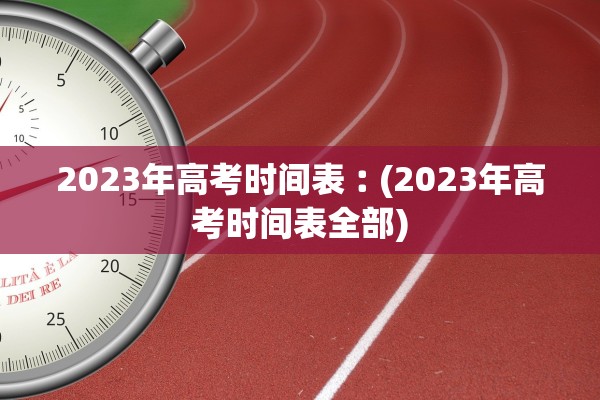 2023年高考时间表︰(2023年高考时间表全部)