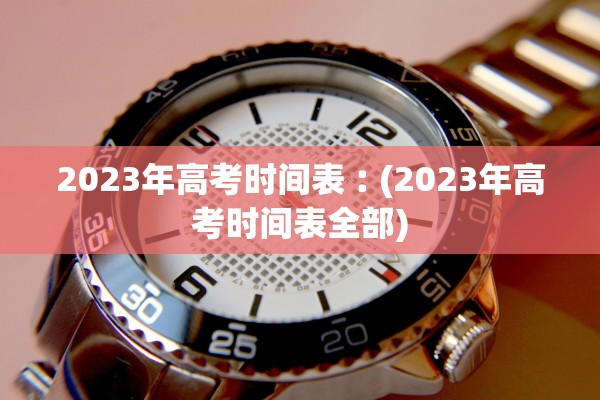 2023年高考时间表︰(2023年高考时间表全部)