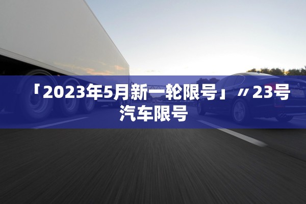 「2023年5月新一轮限号」〃23号汽车限号 「2023年5月新一轮限号」〃23号汽车限号