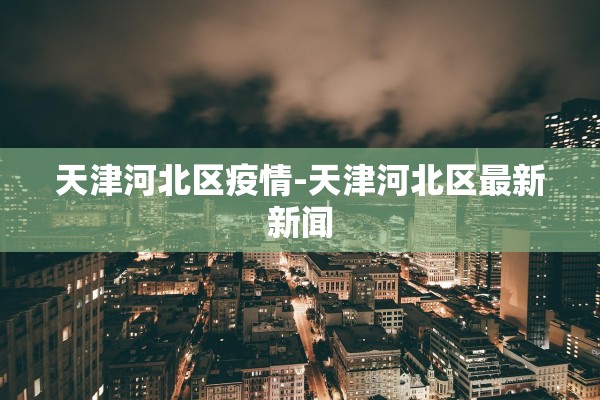 天津河北区疫情-天津河北区最新新闻