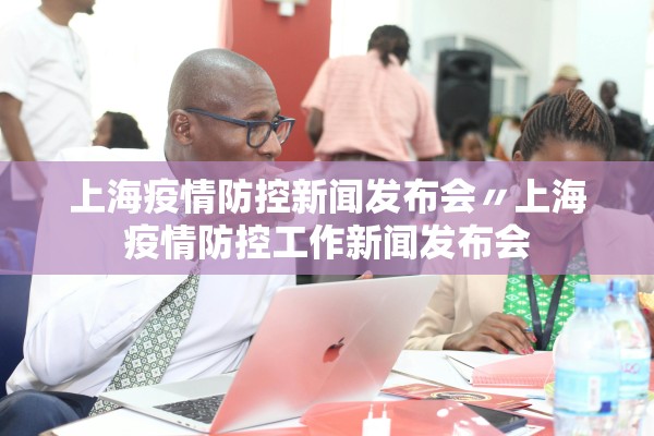 上海疫情防控新闻发布会〃上海疫情防控工作新闻发布会