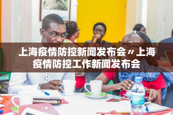 上海疫情防控新闻发布会〃上海疫情防控工作新闻发布会