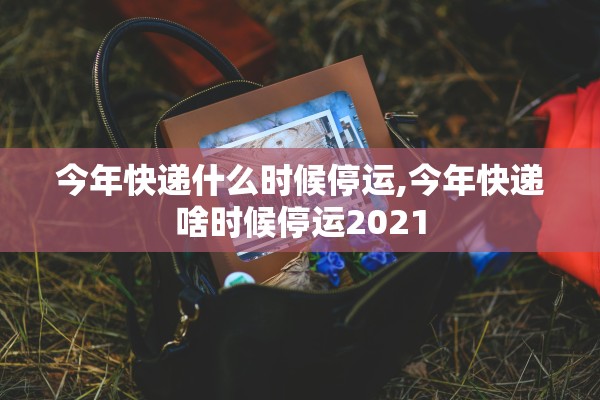 今年快递什么时候停运,今年快递啥时候停运2021