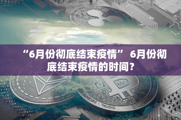 “6月份彻底结束疫情	” 6月份彻底结束疫情的时间？