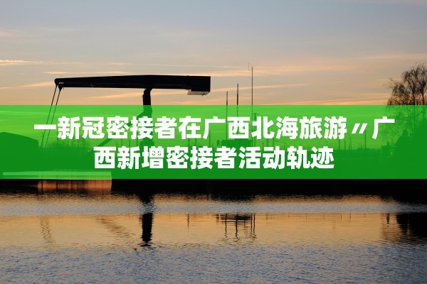 一新冠密接者在广西北海旅游〃广西新增密接者活动轨迹 一新冠密接者在广西北海旅游〃广西新增密接者活动轨迹