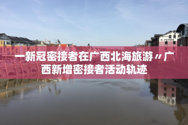 一新冠密接者在广西北海旅游〃广西新增密接者活动轨迹 一新冠密接者在广西北海旅游〃广西新增密接者活动轨迹