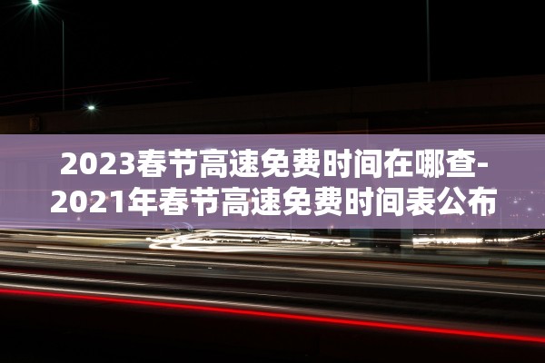 2023春节高速免费时间在哪查-2021年春节高速免费时间表公布日期 2023春节高速免费时间在哪查-2021年春节高速免费时间表公布日期