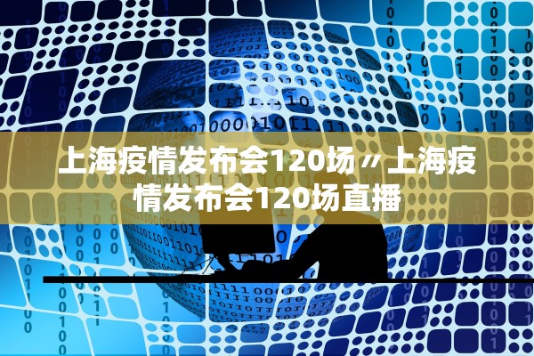上海疫情发布会120场〃上海疫情发布会120场直播