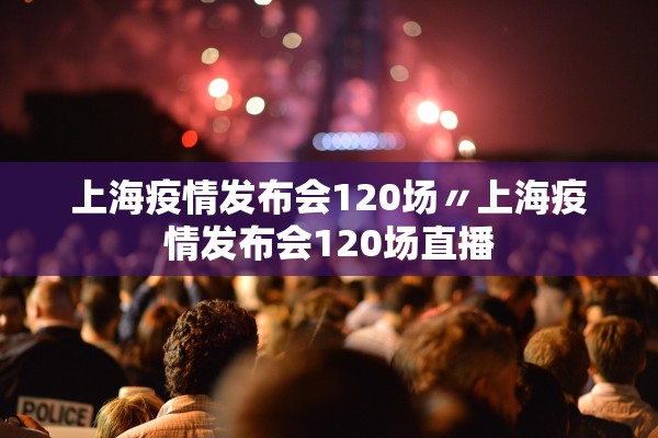 上海疫情发布会120场〃上海疫情发布会120场直播