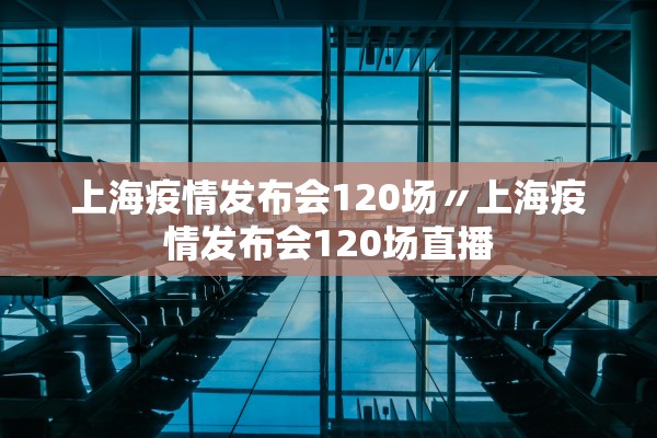 上海疫情发布会120场〃上海疫情发布会120场直播
