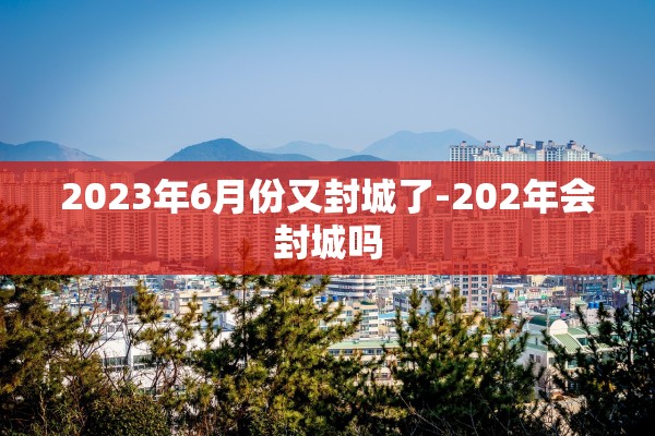 2023年6月份又封城了-202年会封城吗