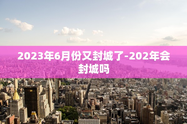2023年6月份又封城了-202年会封城吗