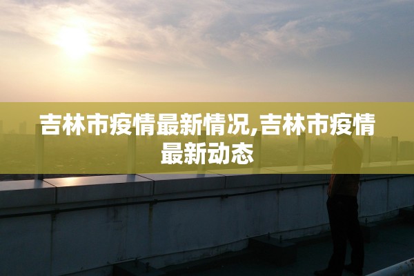 吉林市疫情最新情况,吉林市疫情最新动态