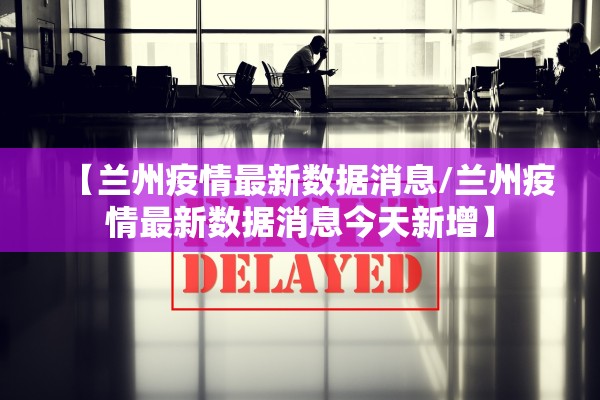 【兰州疫情最新数据消息/兰州疫情最新数据消息今天新增】