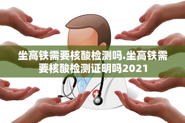 坐高铁需要核酸检测吗.坐高铁需要核酸检测证明吗2021 坐高铁需要核酸检测吗.坐高铁需要核酸检测证明吗2021