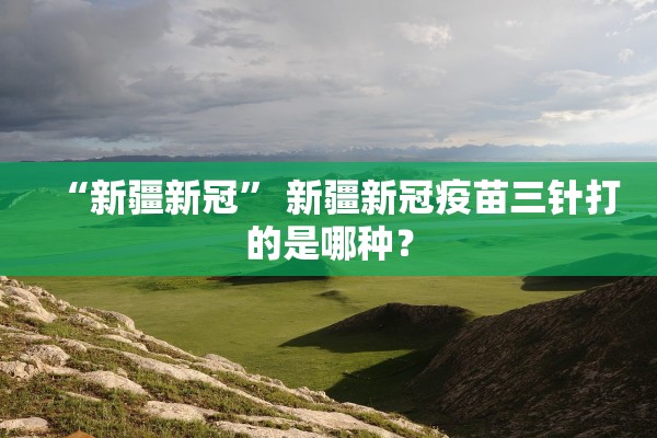 “新疆新冠” 新疆新冠疫苗三针打的是哪种？