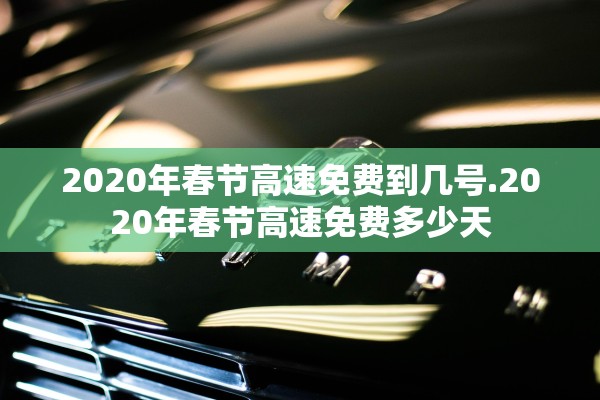 2020年春节高速免费到几号.2020年春节高速免费多少天