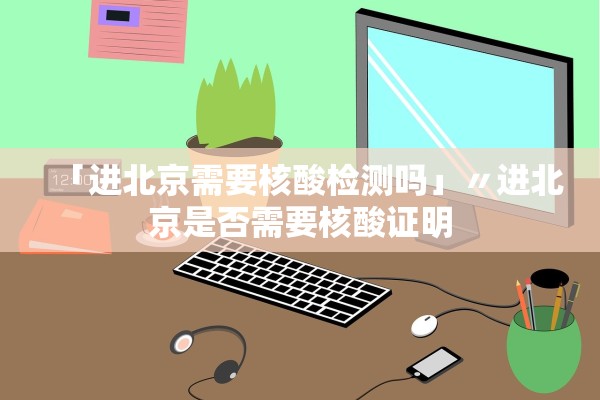 「进北京需要核酸检测吗」〃进北京是否需要核酸证明