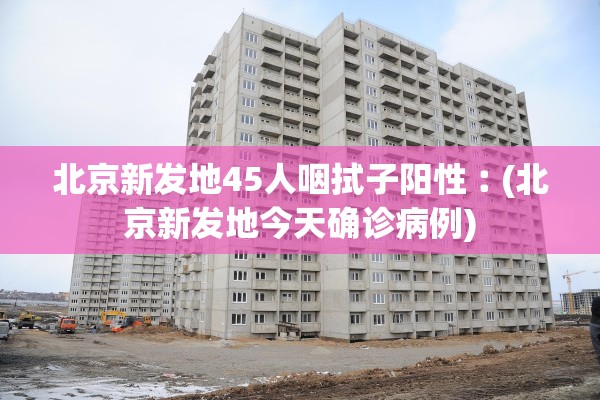 北京新发地45人咽拭子阳性︰(北京新发地今天确诊病例)