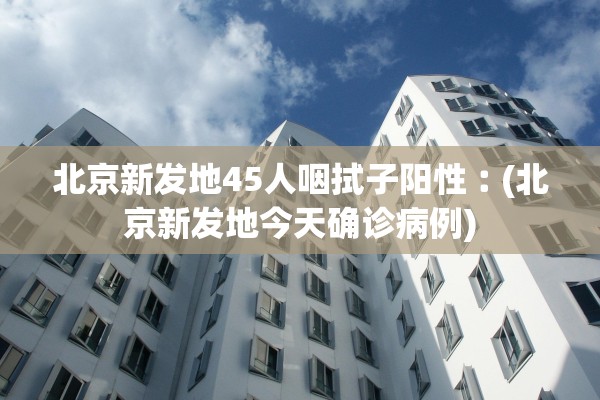 北京新发地45人咽拭子阳性︰(北京新发地今天确诊病例)