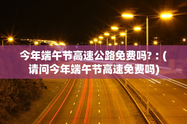 今年端午节高速公路免费吗?︰(请问今年端午节高速免费吗) 今年端午节高速公路免费吗?︰(请问今年端午节高速免费吗)