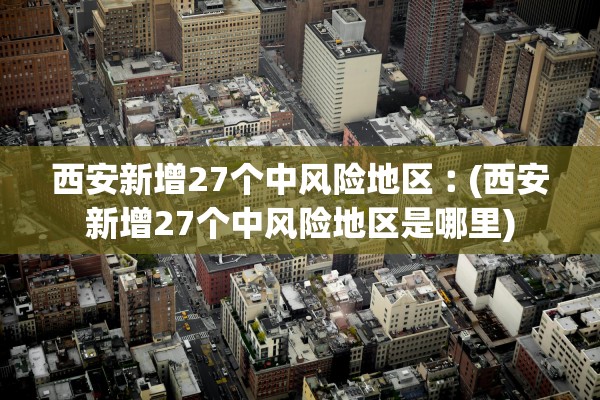 西安新增27个中风险地区︰(西安新增27个中风险地区是哪里)