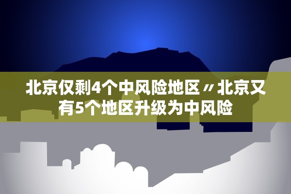 北京仅剩4个中风险地区〃北京又有5个地区升级为中风险