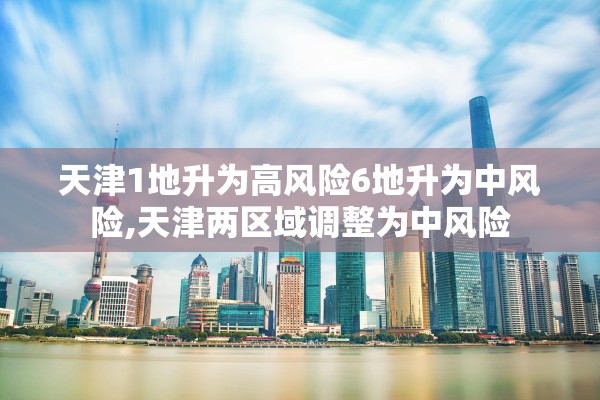 天津1地升为高风险6地升为中风险,天津两区域调整为中风险 天津1地升为高风险6地升为中风险,天津两区域调整为中风险