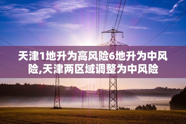 天津1地升为高风险6地升为中风险,天津两区域调整为中风险 天津1地升为高风险6地升为中风险,天津两区域调整为中风险