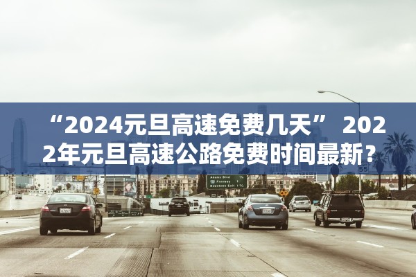 “2024元旦高速免费几天” 2022年元旦高速公路免费时间最新？