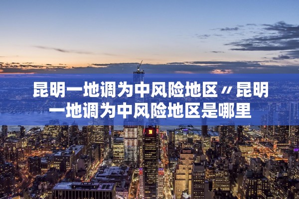 昆明一地调为中风险地区〃昆明一地调为中风险地区是哪里
