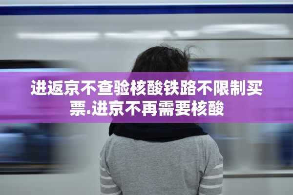 进返京不查验核酸铁路不限制买票.进京不再需要核酸 进返京不查验核酸铁路不限制买票.进京不再需要核酸