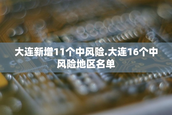 大连新增11个中风险.大连16个中风险地区名单